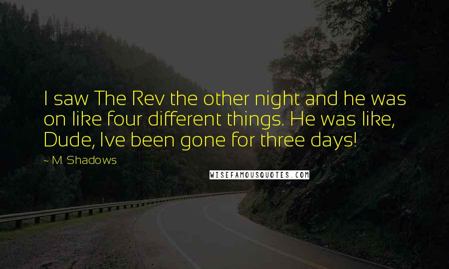 M. Shadows quotes: I saw The Rev the other night and he was on like four different things. He was like, Dude, Ive been gone for three days! M. Shadows quotes: I saw The Rev the other night and he was on like four different things. He was like, Dude, Ive been gone for three days!
