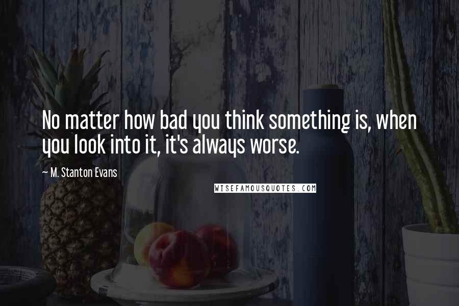 M. Stanton Evans quotes: No matter how bad you think something is, when you look into it, it's always worse.