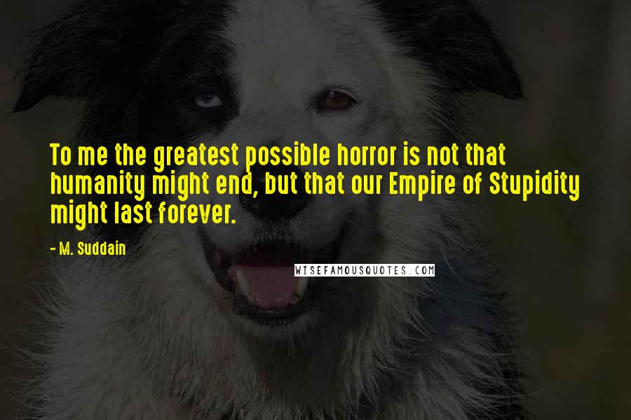 M. Suddain quotes: To me the greatest possible horror is not that humanity might end, but that our Empire of Stupidity might last forever.