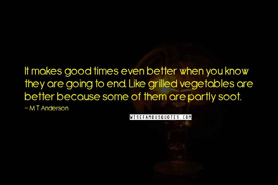 M T Anderson quotes: It makes good times even better when you know they are going to end. Like grilled vegetables are better because some of them are partly soot.