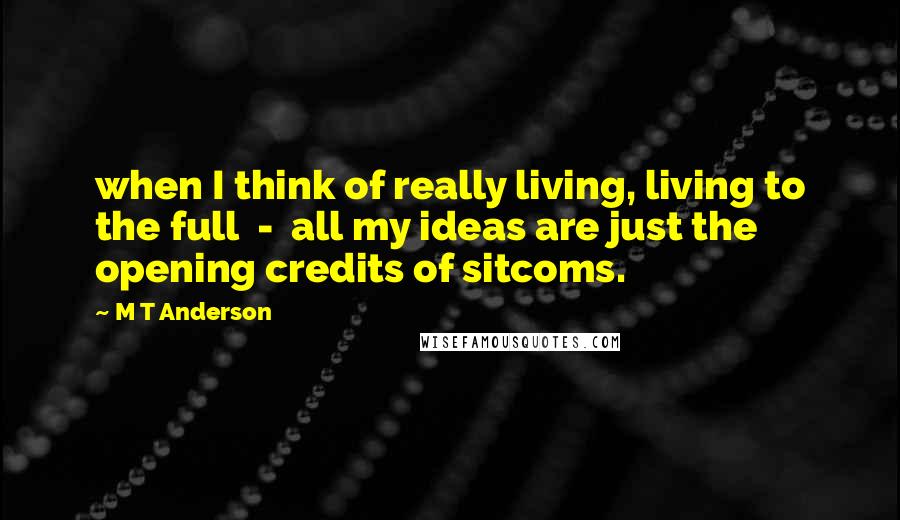 M T Anderson quotes: when I think of really living, living to the full - all my ideas are just the opening credits of sitcoms.