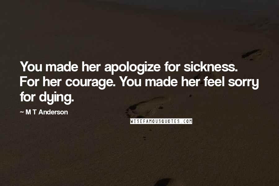 M T Anderson quotes: You made her apologize for sickness. For her courage. You made her feel sorry for dying.