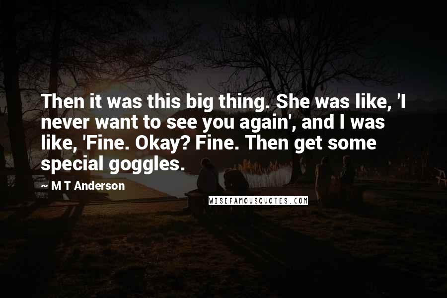 M T Anderson quotes: Then it was this big thing. She was like, 'I never want to see you again', and I was like, 'Fine. Okay? Fine. Then get some special goggles.