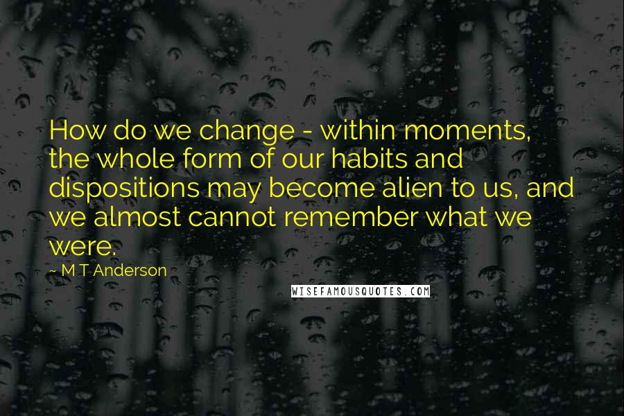 M T Anderson quotes: How do we change - within moments, the whole form of our habits and dispositions may become alien to us, and we almost cannot remember what we were.