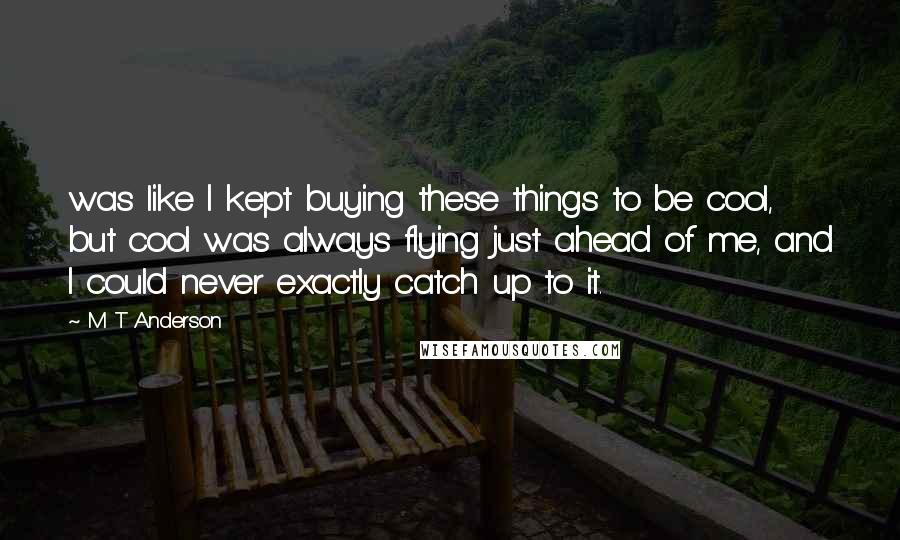 M T Anderson quotes: was like I kept buying these things to be cool, but cool was always flying just ahead of me, and I could never exactly catch up to it.