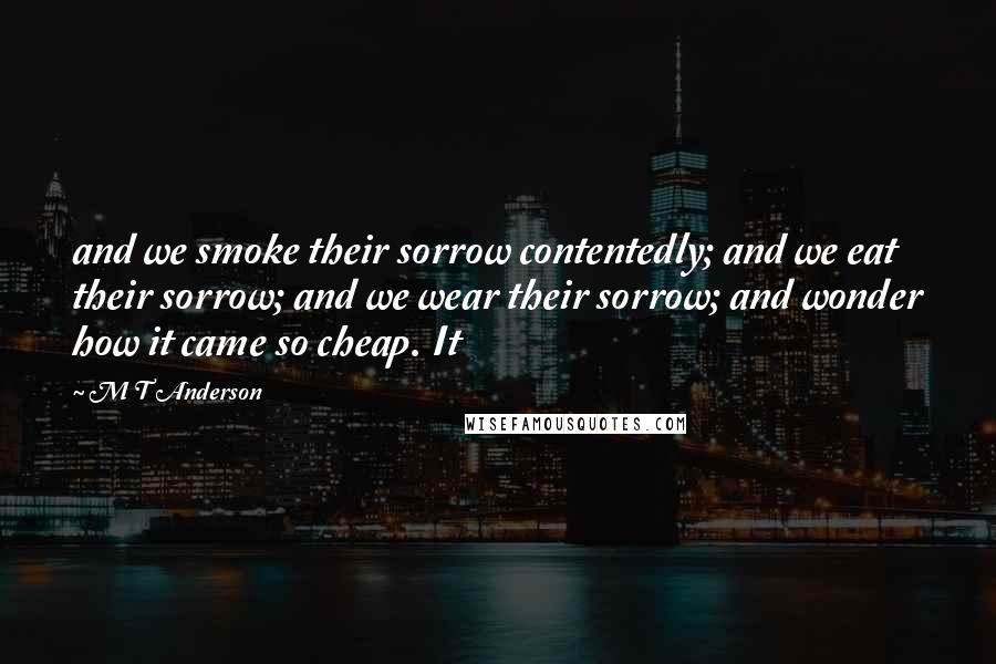 M T Anderson quotes: and we smoke their sorrow contentedly; and we eat their sorrow; and we wear their sorrow; and wonder how it came so cheap. It