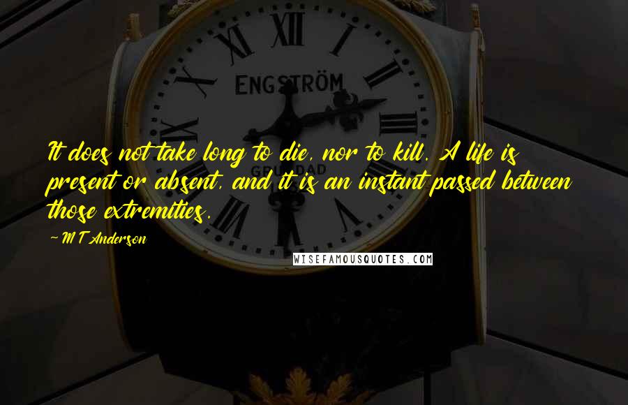 M T Anderson quotes: It does not take long to die, nor to kill. A life is present or absent, and it is an instant passed between those extremities.