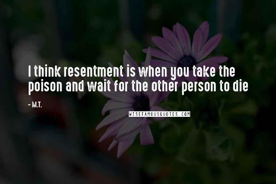 M.T. quotes: I think resentment is when you take the poison and wait for the other person to die