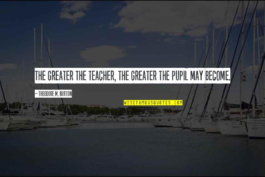 M Teacher Quotes By Theodore M. Burton: The greater the teacher, the greater the pupil