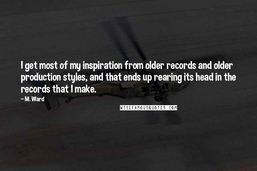 M. Ward quotes: I get most of my inspiration from older records and older production styles, and that ends up rearing its head in the records that I make.