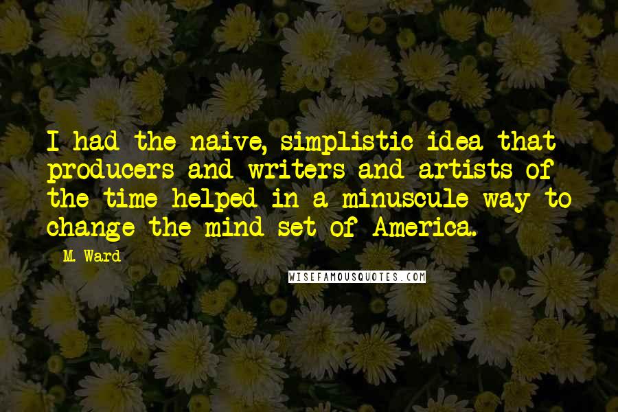 M. Ward quotes: I had the naive, simplistic idea that producers and writers and artists of the time helped in a minuscule way to change the mind-set of America.