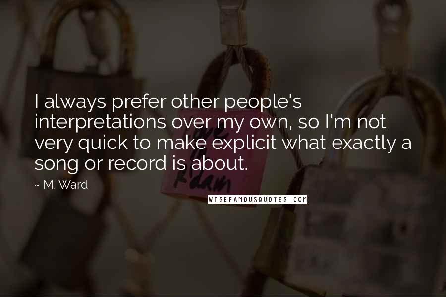 M. Ward quotes: I always prefer other people's interpretations over my own, so I'm not very quick to make explicit what exactly a song or record is about.