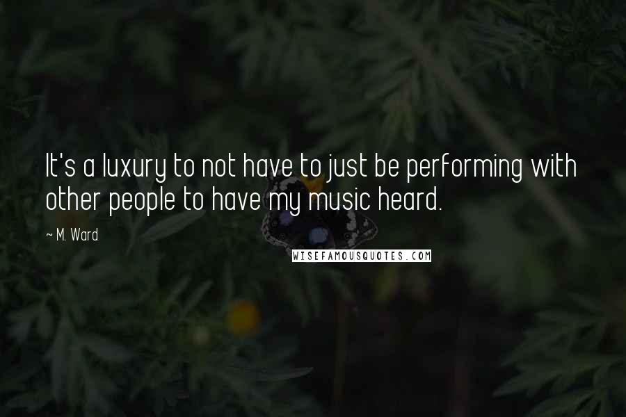 M. Ward quotes: It's a luxury to not have to just be performing with other people to have my music heard.