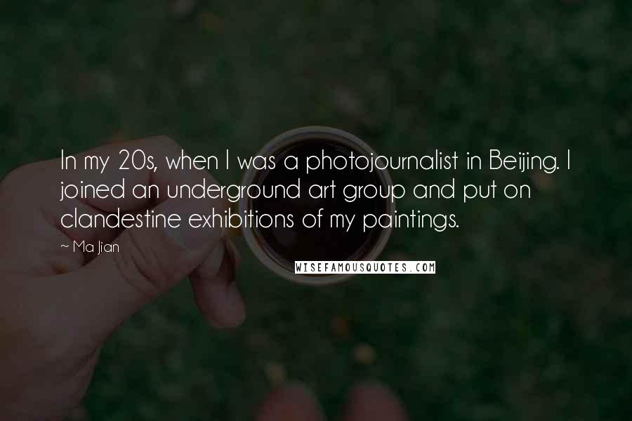 Ma Jian quotes: In my 20s, when I was a photojournalist in Beijing. I joined an underground art group and put on clandestine exhibitions of my paintings. Ma Jian quotes: In my 20s, when I was a photojournalist in Beijing. I joined an underground art group and put on clandestine exhibitions of my paintings.