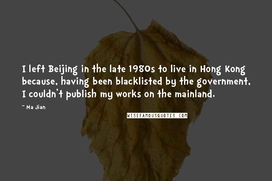 Ma Jian quotes: I left Beijing in the late 1980s to live in Hong Kong because, having been blacklisted by the government, I couldn't publish my works on the mainland. Ma Jian quotes: I left Beijing in the late 1980s to live in Hong Kong because, having been blacklisted by the government, I couldn't publish my works on the mainland.