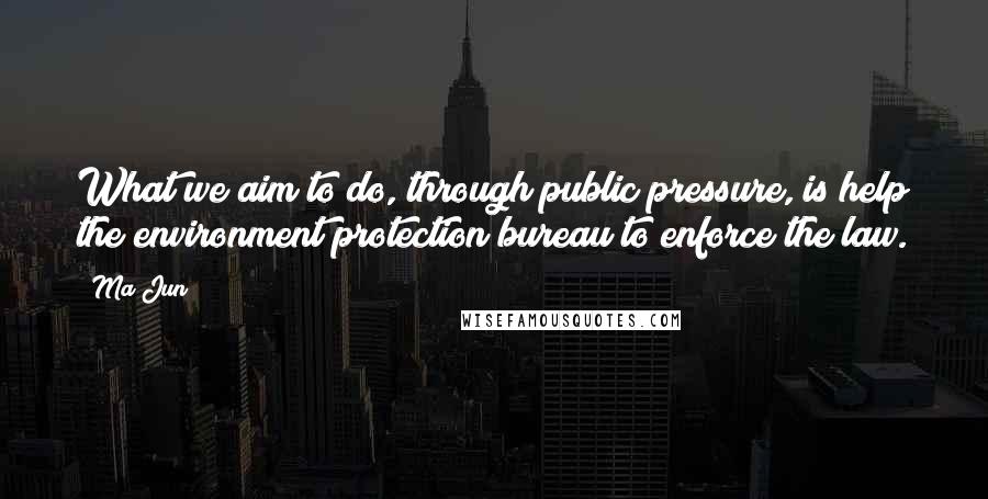 Ma Jun quotes: What we aim to do, through public pressure, is help the environment protection bureau to enforce the law.