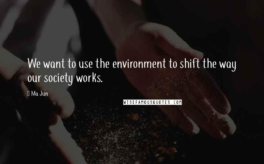 Ma Jun quotes: We want to use the environment to shift the way our society works.