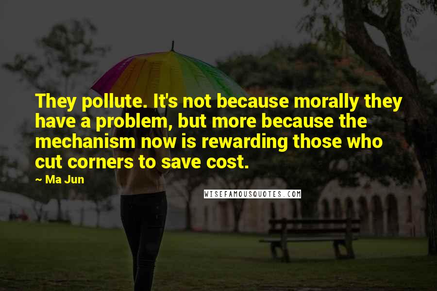 Ma Jun quotes: They pollute. It's not because morally they have a problem, but more because the mechanism now is rewarding those who cut corners to save cost.