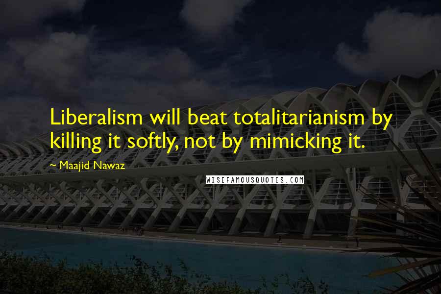 Maajid Nawaz quotes: Liberalism will beat totalitarianism by killing it softly, not by mimicking it.