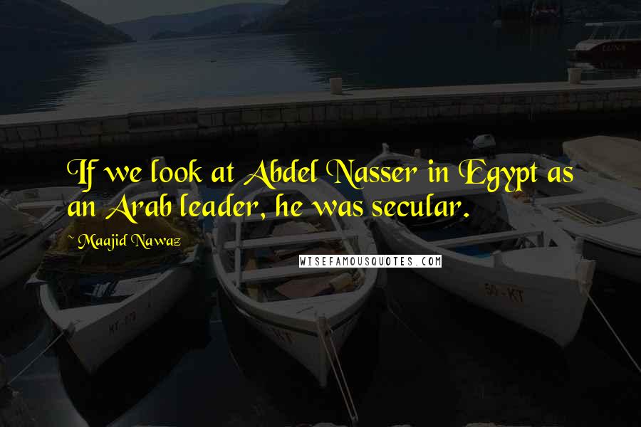 Maajid Nawaz quotes: If we look at Abdel Nasser in Egypt as an Arab leader, he was secular.