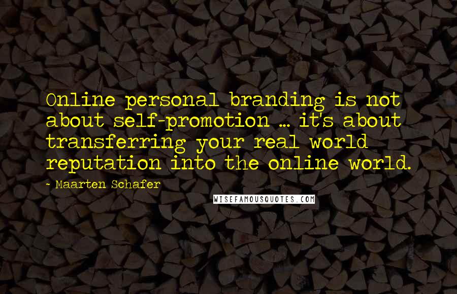 Maarten Schafer quotes: Online personal branding is not about self-promotion ... it's about transferring your real world reputation into the online world. Maarten Schafer quotes: Online personal branding is not about self-promotion ... it's about transferring your real world reputation into the online world.