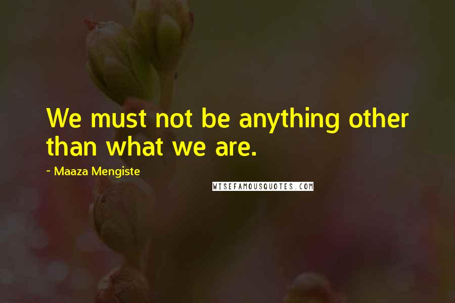 Maaza Mengiste quotes: We must not be anything other than what we are.