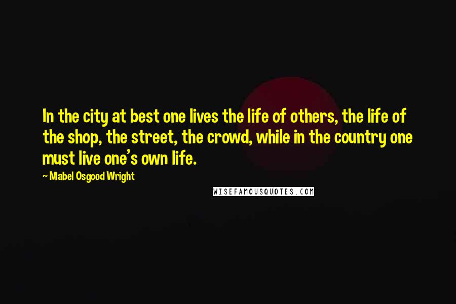 Mabel Osgood Wright quotes: In the city at best one lives the life of others, the life of the shop, the street, the crowd, while in the country one must live one's own life.