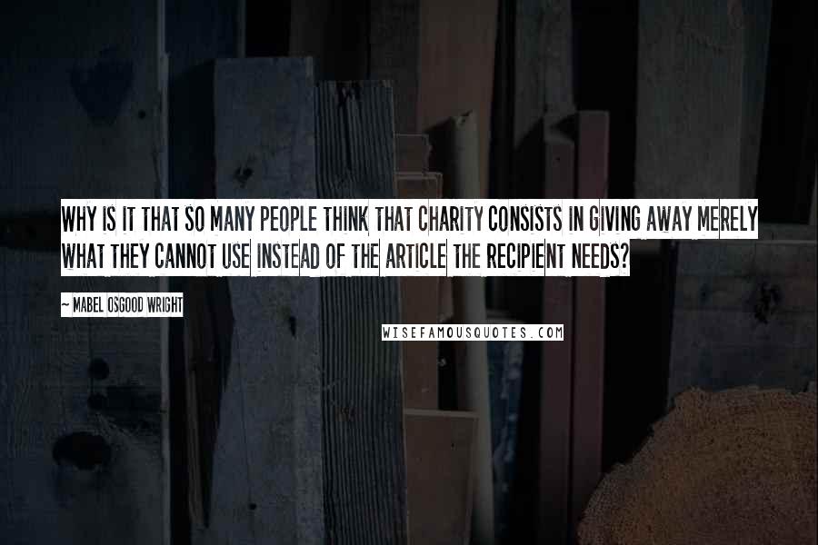 Mabel Osgood Wright quotes: Why is it that so many people think that charity consists in giving away merely what they cannot use instead of the article the recipient needs?