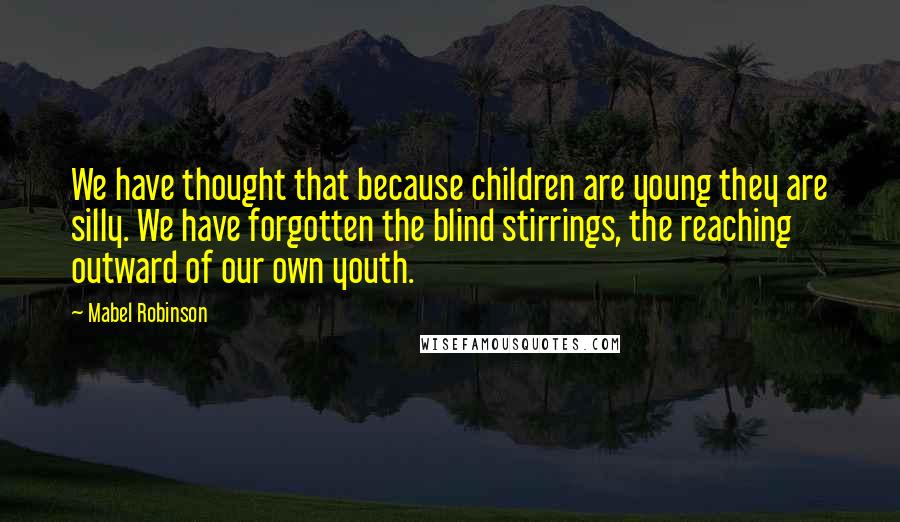 Mabel Robinson quotes: We have thought that because children are young they are silly. We have forgotten the blind stirrings, the reaching outward of our own youth. Mabel Robinson quotes: We have thought that because children are young they are silly. We have forgotten the blind stirrings, the reaching outward of our own youth.