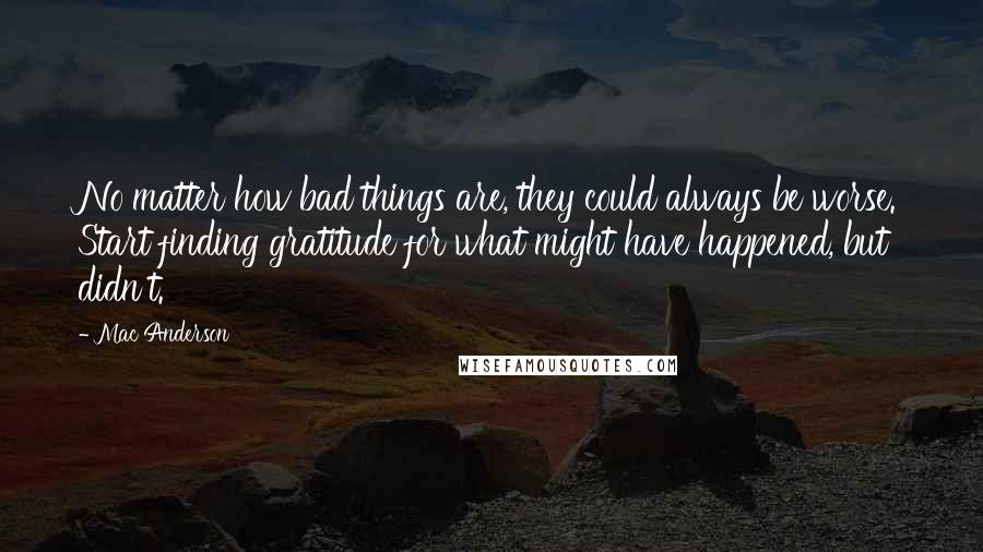 Mac Anderson quotes: No matter how bad things are, they could always be worse. Start finding gratitude for what might have happened, but didn't. Mac Anderson quotes: No matter how bad things are, they could always be worse. Start finding gratitude for what might have happened, but didn't.