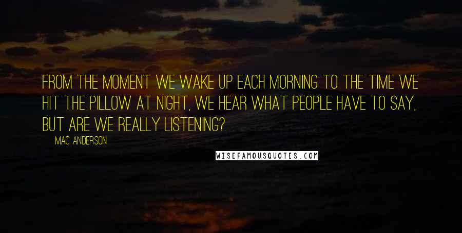 Mac Anderson quotes: From the moment we wake up each morning to the time we hit the pillow at night, we hear what people have to say, but are we really listening? Mac Anderson quotes: From the moment we wake up each morning to the time we hit the pillow at night, we hear what people have to say, but are we really listening?