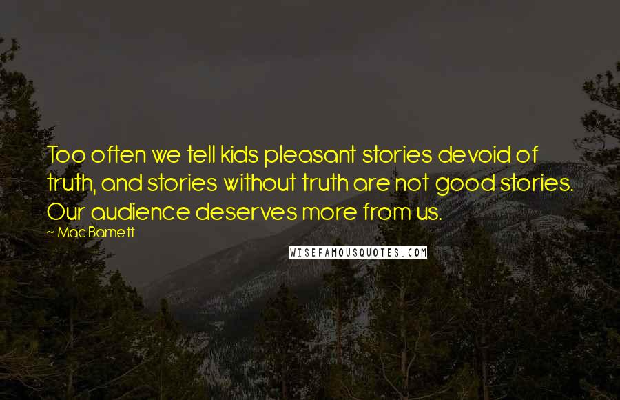 Mac Barnett quotes: Too often we tell kids pleasant stories devoid of truth, and stories without truth are not good stories. Our audience deserves more from us. Mac Barnett quotes: Too often we tell kids pleasant stories devoid of truth, and stories without truth are not good stories. Our audience deserves more from us.