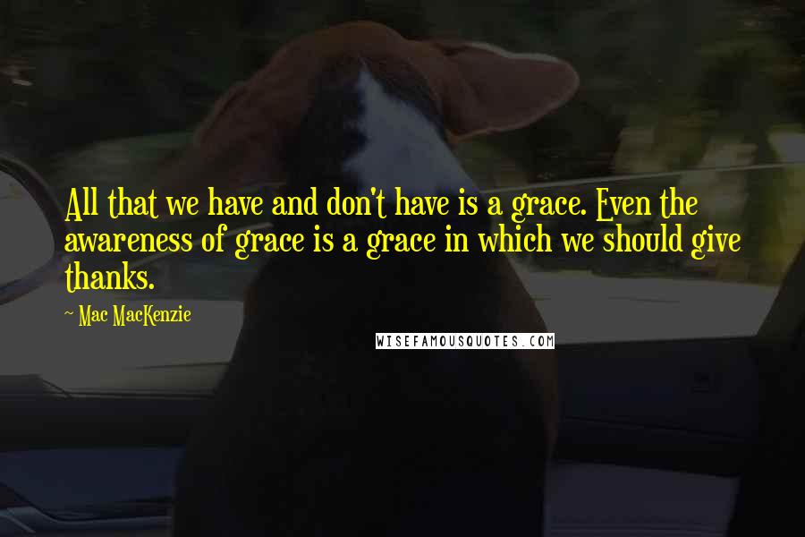 Mac MacKenzie quotes: All that we have and don't have is a grace. Even the awareness of grace is a grace in which we should give thanks.