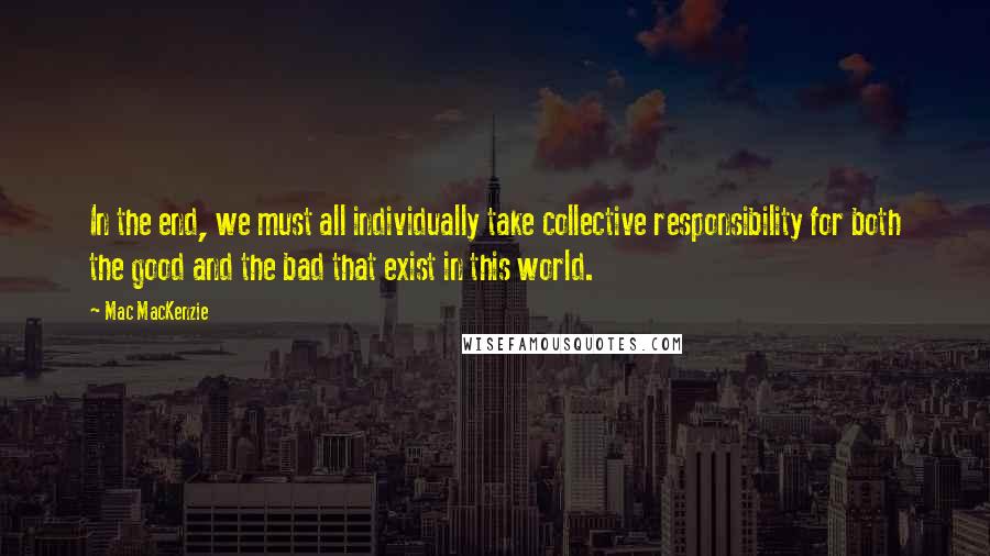 Mac MacKenzie quotes: In the end, we must all individually take collective responsibility for both the good and the bad that exist in this world.