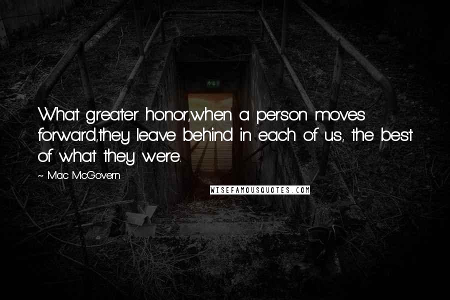 Mac McGovern quotes: What greater honor,when a person moves forward,they leave behind in each of us, the best of what they were. Mac McGovern quotes: What greater honor,when a person moves forward,they leave behind in each of us, the best of what they were.