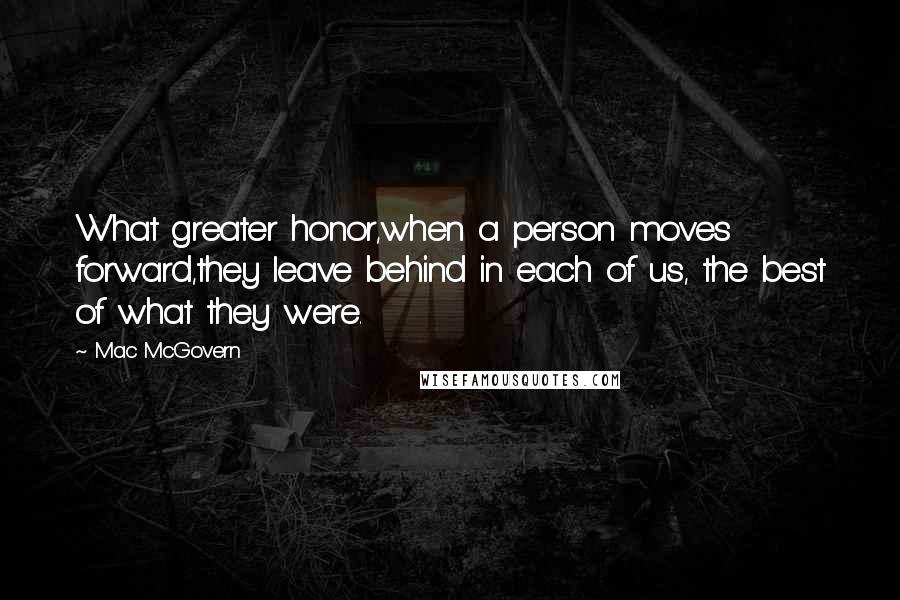 Mac McGovern quotes: What greater honor,when a person moves forward,they leave behind in each of us, the best of what they were.