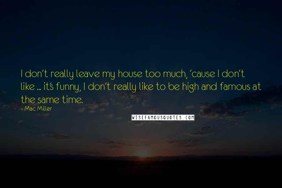 Mac Miller quotes: I don't really leave my house too much, 'cause I don't like ... it's funny, I don't really like to be high and famous at the same time.