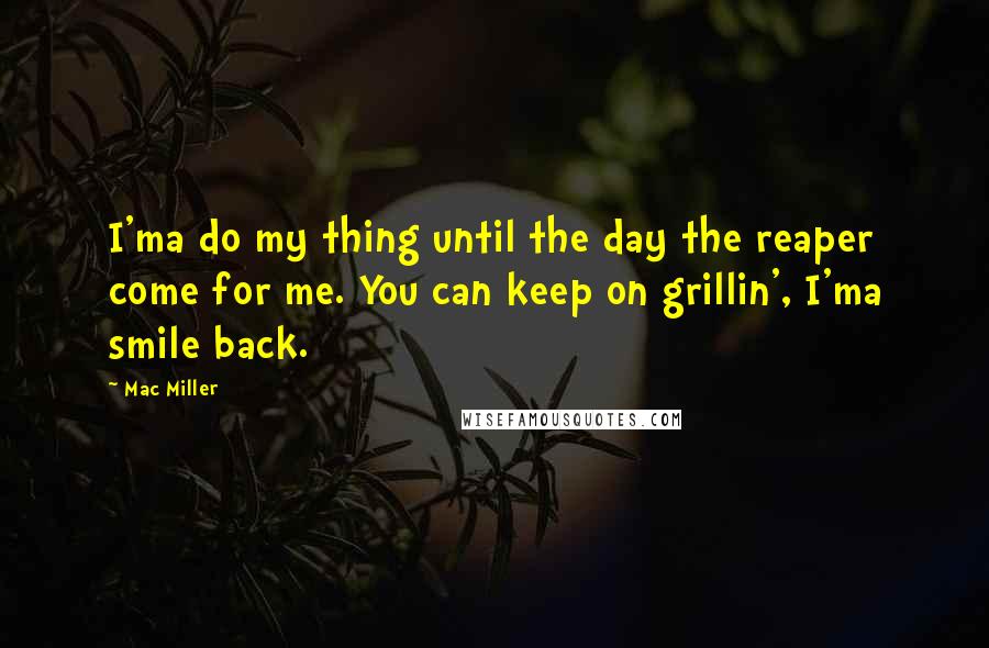 Mac Miller quotes: I'ma do my thing until the day the reaper come for me. You can keep on grillin', I'ma smile back.