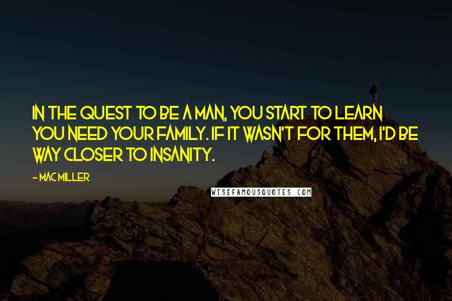 Mac Miller quotes: In the quest to be a man, you start to learn you need your family. If it wasn't for them, I'd be way closer to insanity.