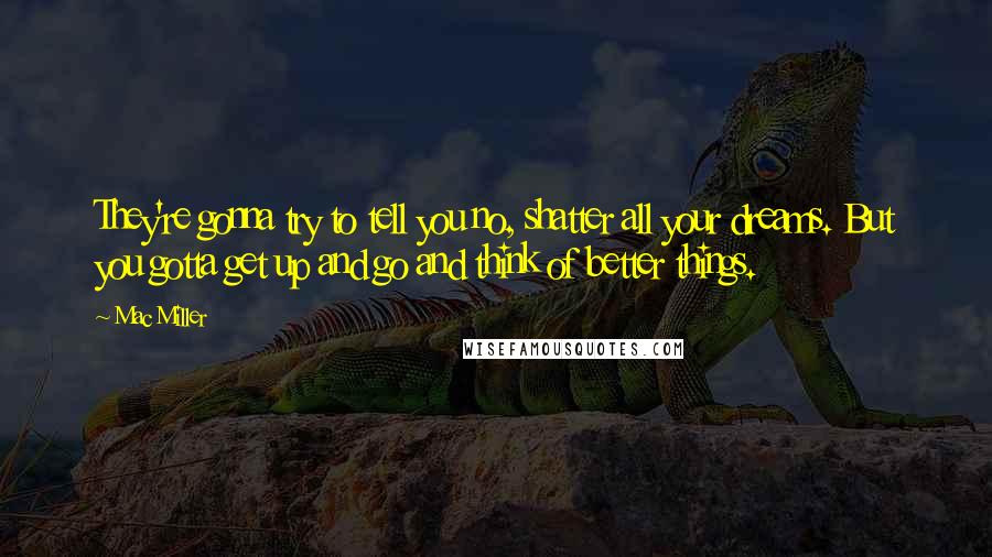 Mac Miller quotes: They're gonna try to tell you no, shatter all your dreams. But you gotta get up and go and think of better things.