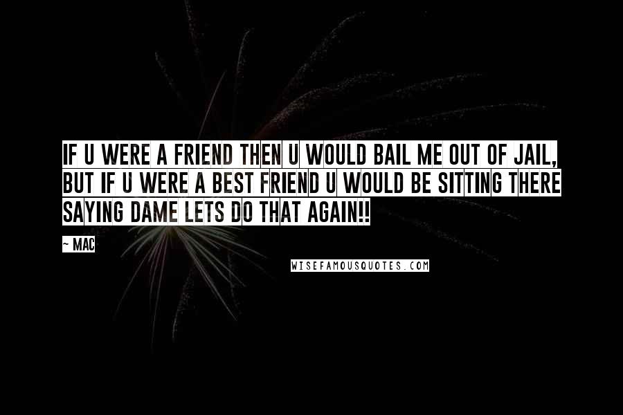 Mac quotes: If u were a friend then u would bail me out of jail, but if u were a BEST friend u would be sitting there saying dame lets do that