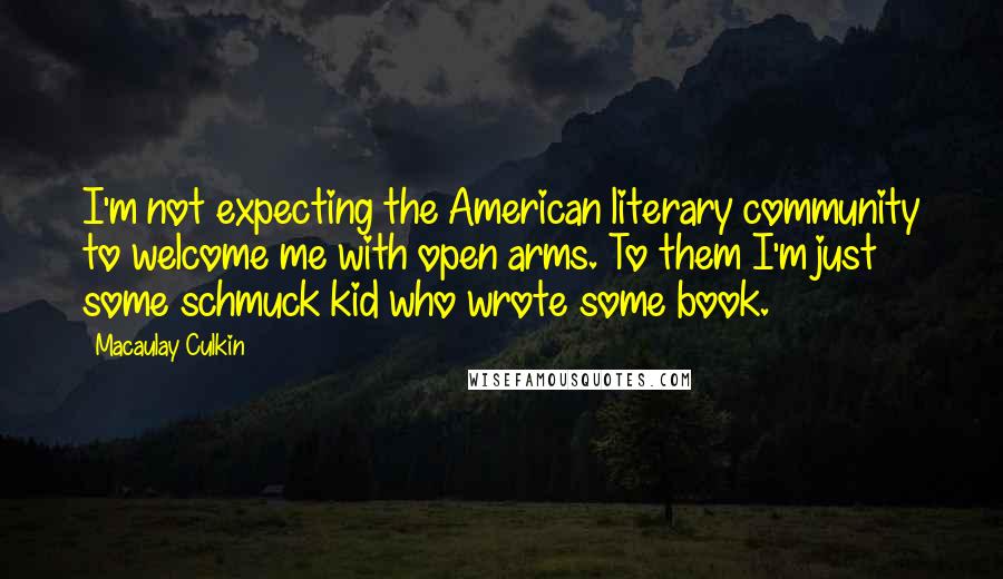 Macaulay Culkin quotes: I'm not expecting the American literary community to welcome me with open arms. To them I'm just some schmuck kid who wrote some book. Macaulay Culkin quotes: I'm not expecting the American literary community to welcome me with open arms. To them I'm just some schmuck kid who wrote some book.