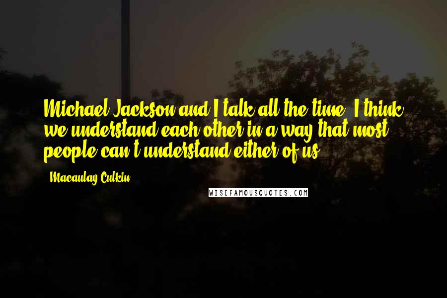 Macaulay Culkin quotes: Michael Jackson and I talk all the time. I think we understand each other in a way that most people can't understand either of us. Macaulay Culkin quotes: Michael Jackson and I talk all the time. I think we understand each other in a way that most people can't understand either of us.