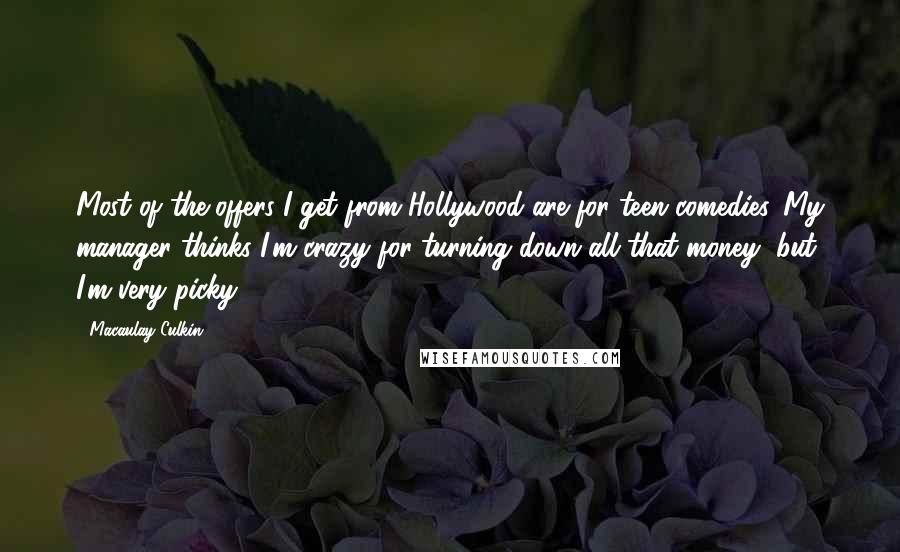 Macaulay Culkin quotes: Most of the offers I get from Hollywood are for teen comedies. My manager thinks I'm crazy for turning down all that money, but I'm very picky. Macaulay Culkin quotes: Most of the offers I get from Hollywood are for teen comedies. My manager thinks I'm crazy for turning down all that money, but I'm very picky.