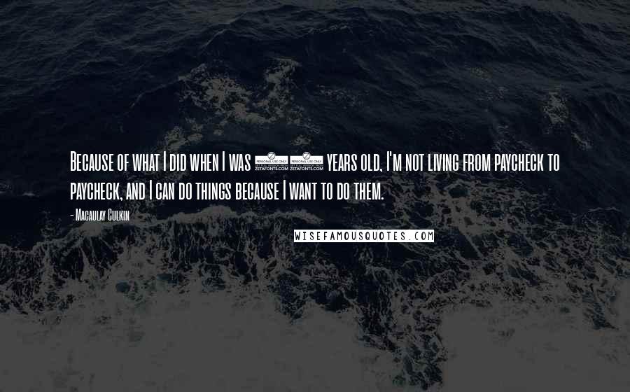 Macaulay Culkin quotes: Because of what I did when I was 10 years old, I'm not living from paycheck to paycheck, and I can do things because I want to do them. Macaulay Culkin quotes: Because of what I did when I was 10 years old, I'm not living from paycheck to paycheck, and I can do things because I want to do them.