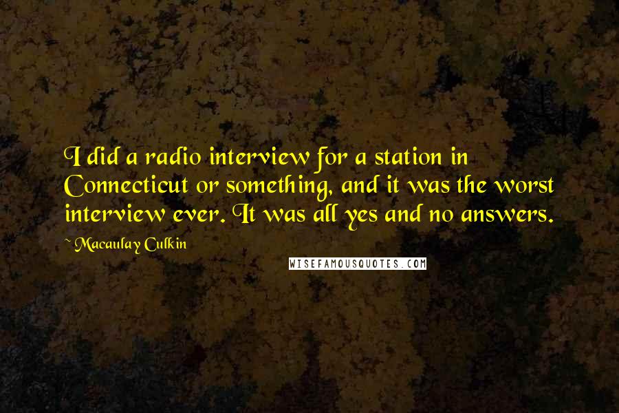 Macaulay Culkin quotes: I did a radio interview for a station in Connecticut or something, and it was the worst interview ever. It was all yes and no answers. Macaulay Culkin quotes: I did a radio interview for a station in Connecticut or something, and it was the worst interview ever. It was all yes and no answers.