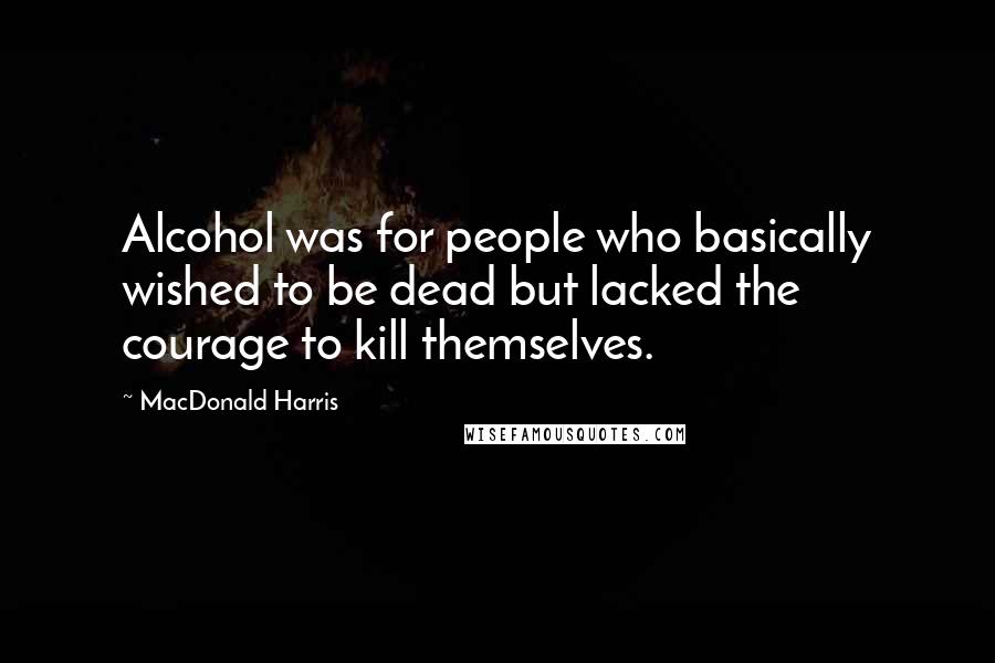 MacDonald Harris quotes: Alcohol was for people who basically wished to be dead but lacked the courage to kill themselves.