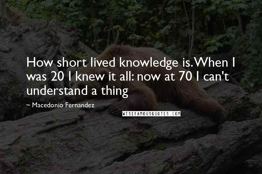 Macedonio Fernandez quotes: How short lived knowledge is. When I was 20 I knew it all: now at 70 I can't understand a thing