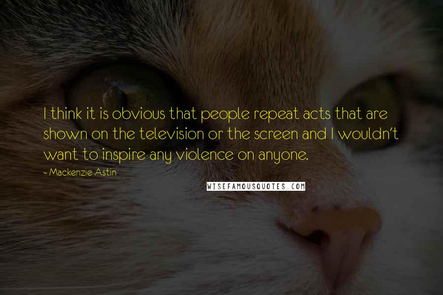 Mackenzie Astin quotes: I think it is obvious that people repeat acts that are shown on the television or the screen and I wouldn't want to inspire any violence on anyone. Mackenzie Astin quotes: I think it is obvious that people repeat acts that are shown on the television or the screen and I wouldn't want to inspire any violence on anyone.