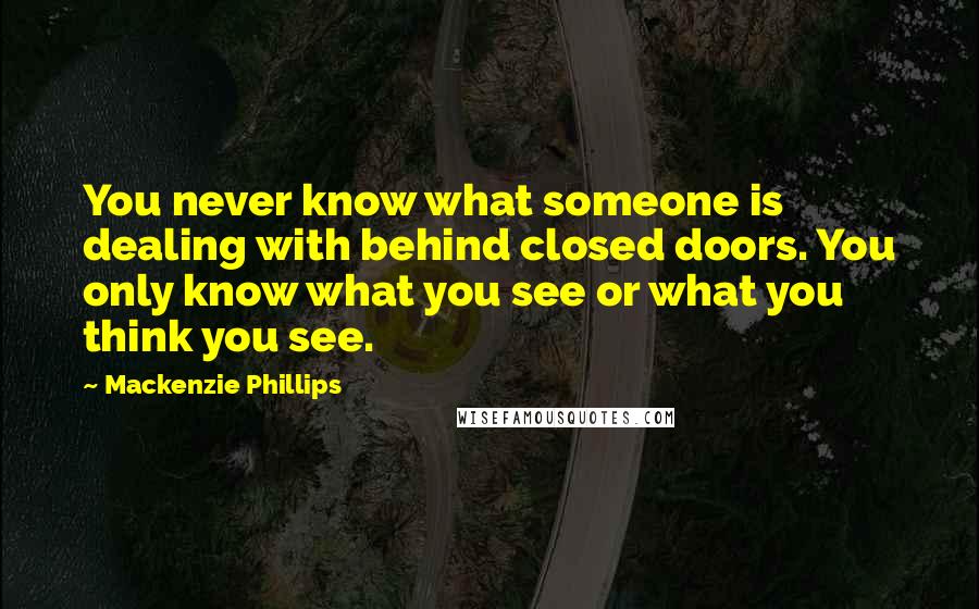 Mackenzie Phillips quotes: You never know what someone is dealing with behind closed doors. You only know what you see or what you think you see. Mackenzie Phillips quotes: You never know what someone is dealing with behind closed doors. You only know what you see or what you think you see.